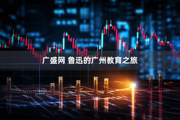 广盛网 鲁迅的广州教育之旅
