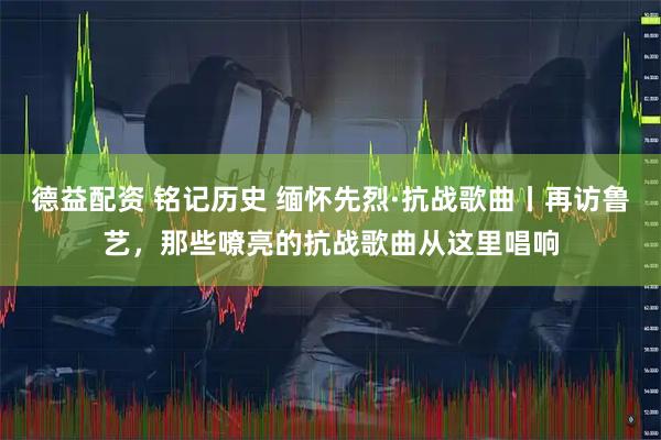 德益配资 铭记历史 缅怀先烈·抗战歌曲丨再访鲁艺，那些嘹亮的抗战歌曲从这里唱响