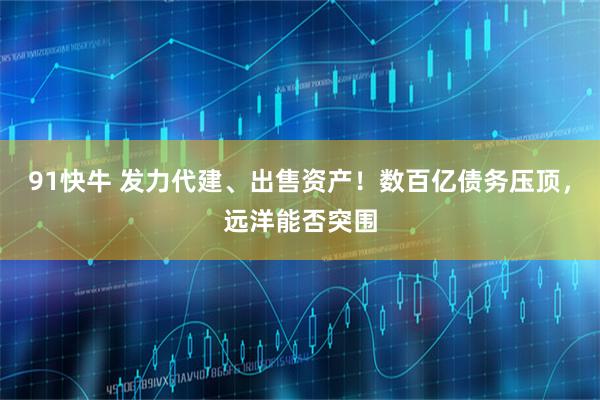 91快牛 发力代建、出售资产！数百亿债务压顶，远洋能否突围