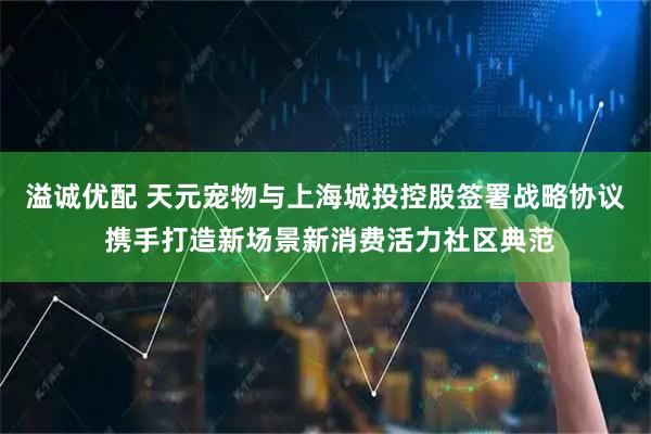 溢诚优配 天元宠物与上海城投控股签署战略协议 携手打造新场景新消费活力社区典范