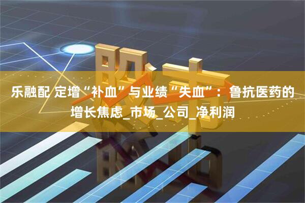 乐融配 定增“补血”与业绩“失血”：鲁抗医药的增长焦虑_市场_公司_净利润