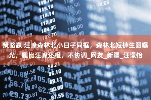 策略赢 汪峰森林北小日子同框，森林北短裤生图曝光，腿比汪峰还粗，不协调_网友_新疆_汪璟怡