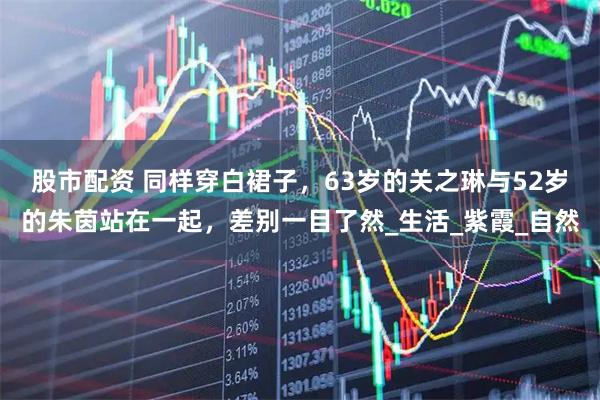 股市配资 同样穿白裙子，63岁的关之琳与52岁的朱茵站在一起，差别一目了然_生活_紫霞_自然