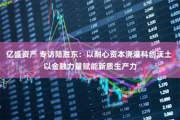 亿盛资产 专访陆胜东：以耐心资本浇灌科创沃土 以金融力量赋能新质生产力