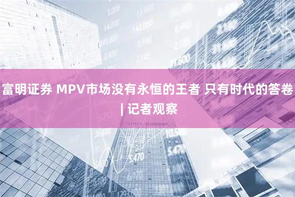 富明证券 MPV市场没有永恒的王者 只有时代的答卷 | 记者观察