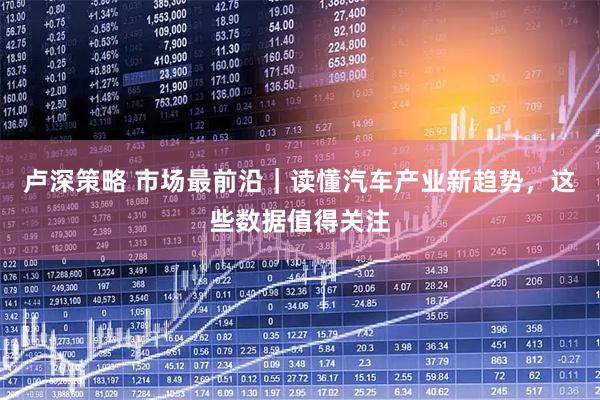 卢深策略 市场最前沿｜读懂汽车产业新趋势，这些数据值得关注