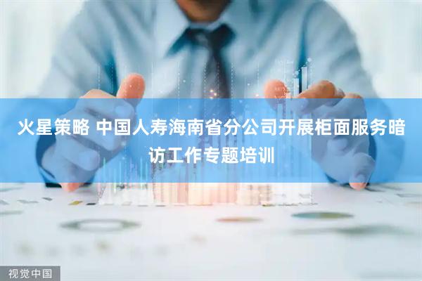 火星策略 中国人寿海南省分公司开展柜面服务暗访工作专题培训