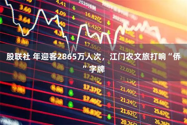 股联社 年迎客2865万人次，江门农文旅打响“侨”字牌