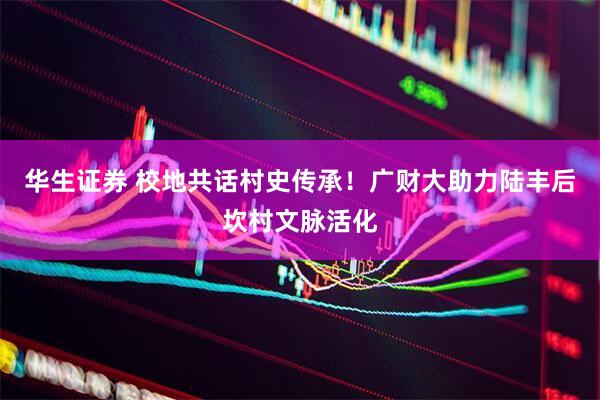 华生证券 校地共话村史传承！广财大助力陆丰后坎村文脉活化