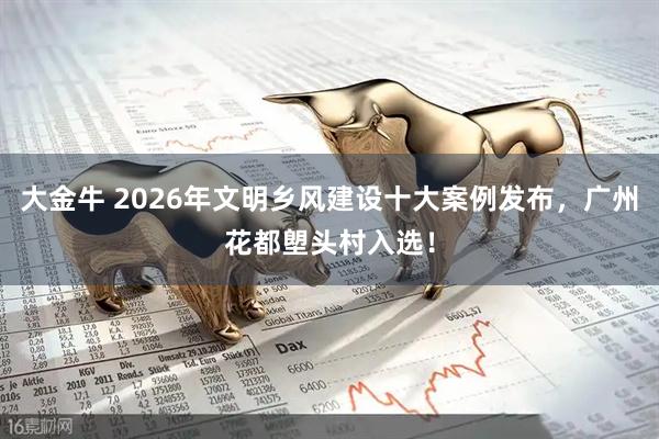 大金牛 2026年文明乡风建设十大案例发布，广州花都塱头村入选！