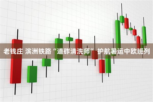 老钱庄 滨洲铁路“道砟清洗师” 护航暑运中欧班列