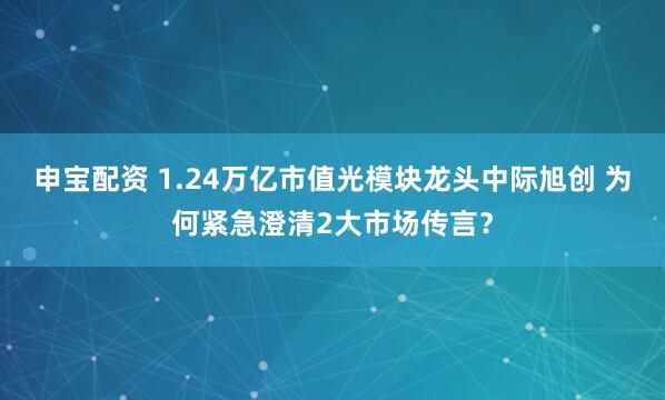 申宝配资 1.24万亿市值光模块龙头中际旭创 为何紧急澄清2大市场传言？